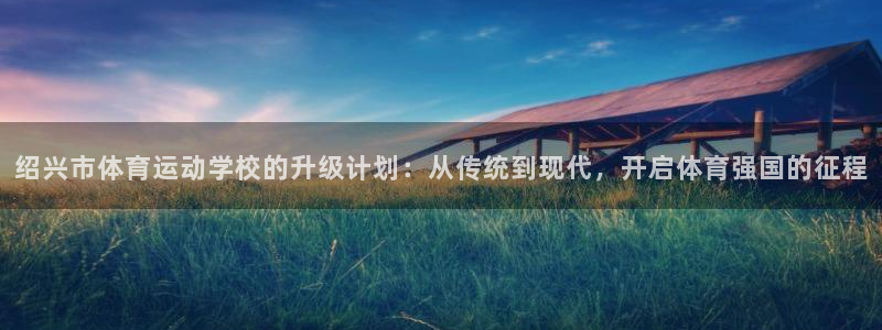 谈球吧体育：绍兴市体育运动学校的升级计划：从传统到现代，开启体育强国的征程